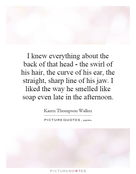 I knew everything about the back of that head - the swirl of his hair, the curve of his ear, the straight, sharp line of his jaw. I liked the way he smelled like soap even late in the afternoon Picture Quote #1