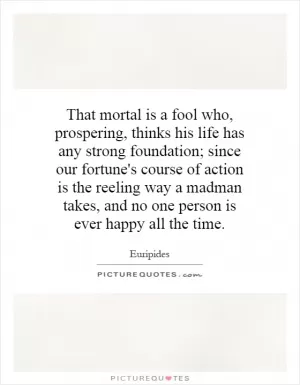 That mortal is a fool who, prospering, thinks his life has any strong foundation; since our fortune's course of action is the reeling way a madman takes, and no one person is ever happy all the time Picture Quote #1