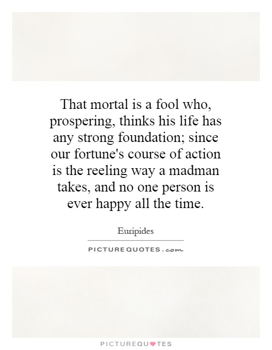 That mortal is a fool who, prospering, thinks his life has any strong foundation; since our fortune's course of action is the reeling way a madman takes, and no one person is ever happy all the time Picture Quote #1