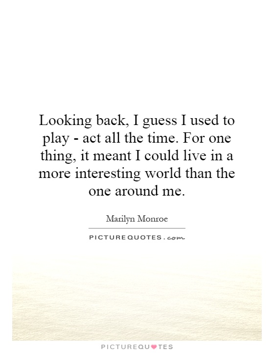 Looking back, I guess I used to play - act all the time. For one thing, it meant I could live in a more interesting world than the one around me Picture Quote #1