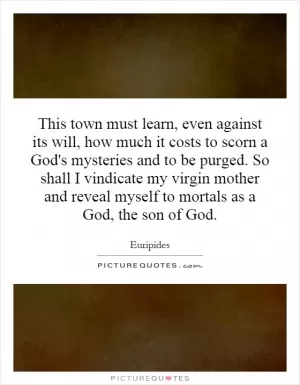 This town must learn, even against its will, how much it costs to scorn a God's mysteries and to be purged. So shall I vindicate my virgin mother and reveal myself to mortals as a God, the son of God Picture Quote #1