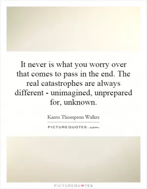 It never is what you worry over that comes to pass in the end. The real catastrophes are always different - unimagined, unprepared for, unknown Picture Quote #1
