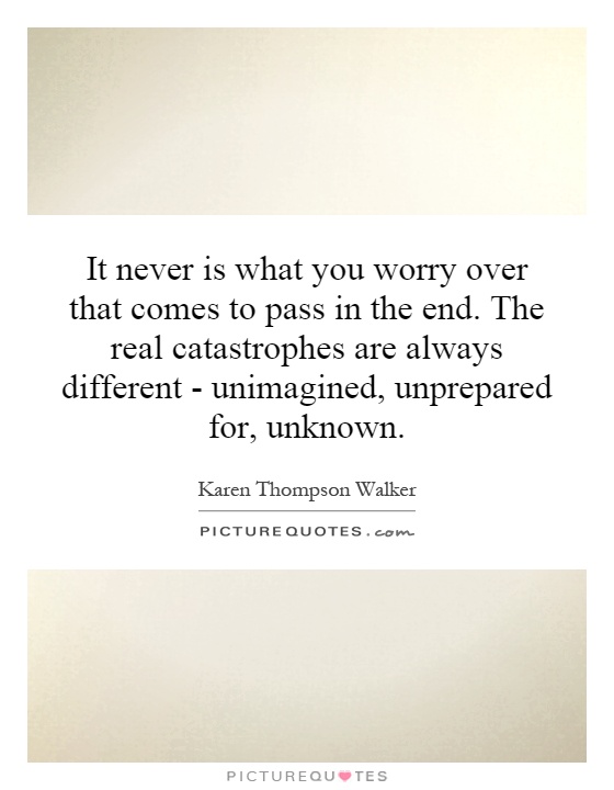 It never is what you worry over that comes to pass in the end. The real catastrophes are always different - unimagined, unprepared for, unknown Picture Quote #1