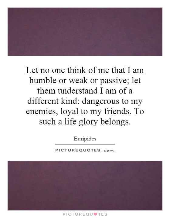 Let no one think of me that I am humble or weak or passive; let them understand I am of a different kind: dangerous to my enemies, loyal to my friends. To such a life glory belongs Picture Quote #1
