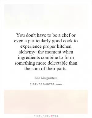 You don't have to be a chef or even a particularly good cook to experience proper kitchen alchemy: the moment when ingredients combine to form something more delectable than the sum of their parts Picture Quote #1