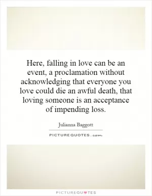 Here, falling in love can be an event, a proclamation without acknowledging that everyone you love could die an awful death, that loving someone is an acceptance of impending loss Picture Quote #1