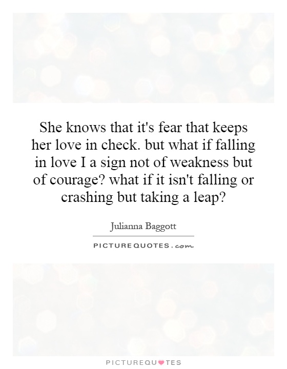 She knows that it's fear that keeps her love in check. but what if falling in love I a sign not of weakness but of courage? what if it isn't falling or crashing but taking a leap? Picture Quote #1