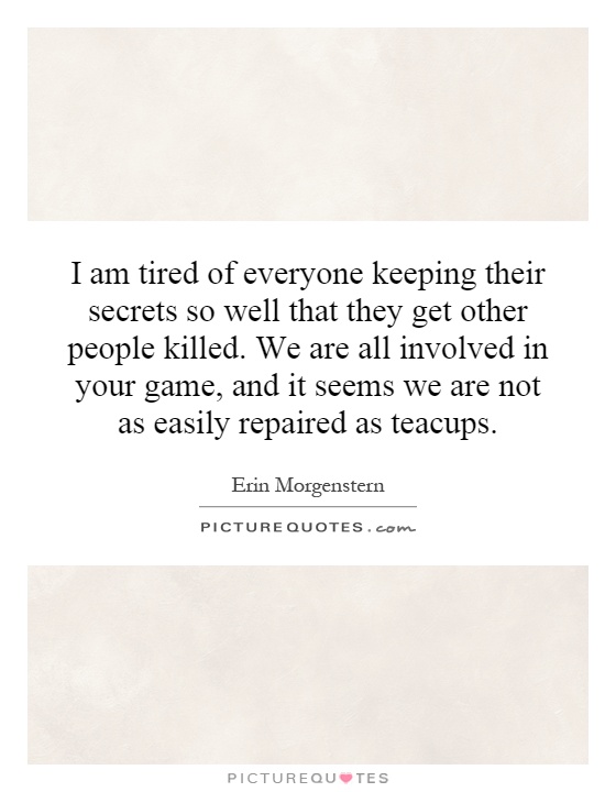 I am tired of everyone keeping their secrets so well that they get other people killed. We are all involved in your game, and it seems we are not as easily repaired as teacups Picture Quote #1