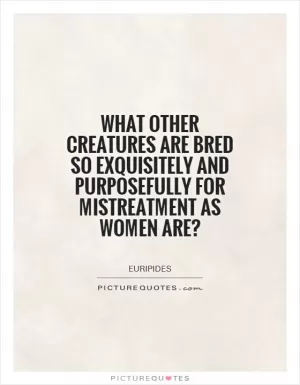 What other creatures are bred so exquisitely and purposefully for mistreatment as women are? Picture Quote #1