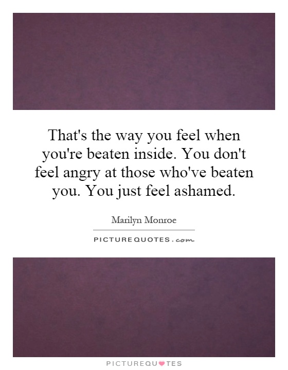 That's the way you feel when you're beaten inside. You don't feel angry at those who've beaten you. You just feel ashamed Picture Quote #1