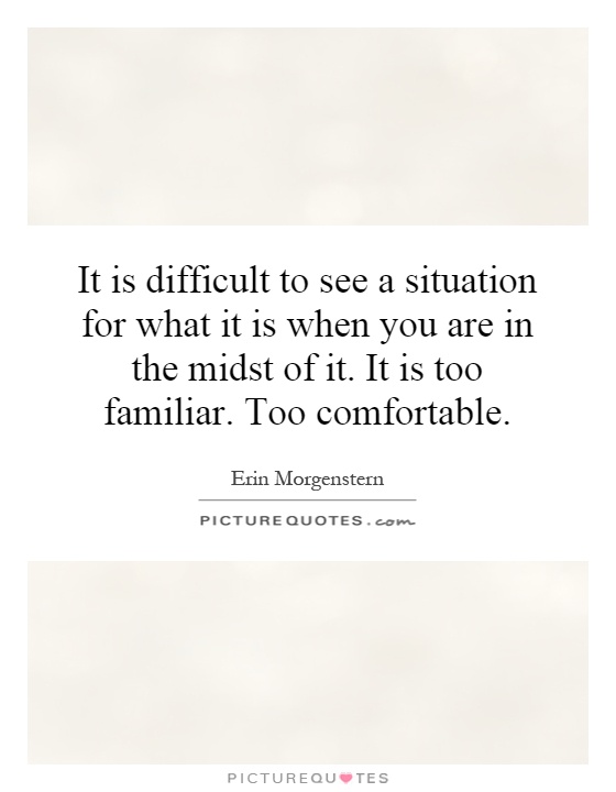 It is difficult to see a situation for what it is when you are in the midst of it. It is too familiar. Too comfortable Picture Quote #1