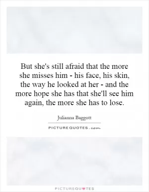 But she's still afraid that the more she misses him - his face, his skin, the way he looked at her - and the more hope she has that she'll see him again, the more she has to lose Picture Quote #1