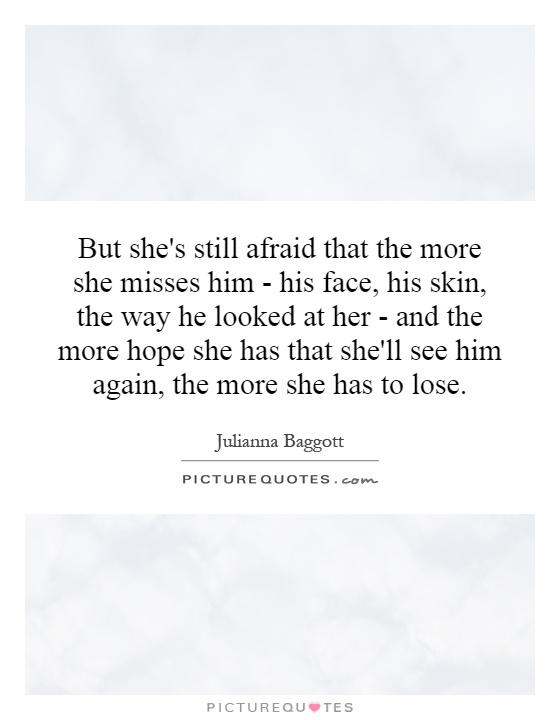 But she's still afraid that the more she misses him - his face, his skin, the way he looked at her - and the more hope she has that she'll see him again, the more she has to lose Picture Quote #1