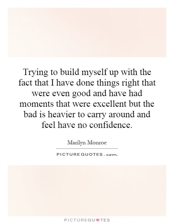 Trying to build myself up with the fact that I have done things right that were even good and have had moments that were excellent but the bad is heavier to carry around and feel have no confidence Picture Quote #1
