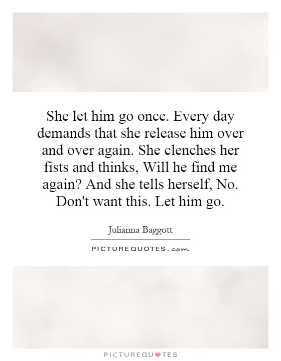 She let him go once. Every day demands that she release him over and over again. She clenches her fists and thinks, Will he find me again? And she tells herself, No. Don't want this. Let him go Picture Quote #1