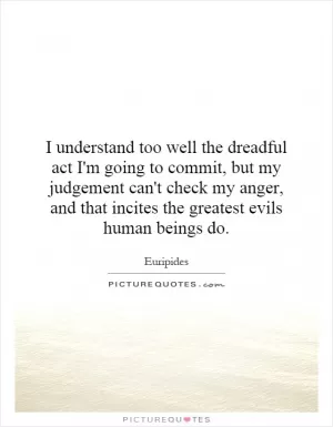 I understand too well the dreadful act I'm going to commit, but my judgement can't check my anger, and that incites the greatest evils human beings do Picture Quote #1
