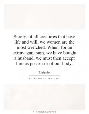 Surely, of all creatures that have life and will, we women are the most wretched. When, for an extravagant sum, we have bought a husband, we must then accept him as possessor of our body Picture Quote #1