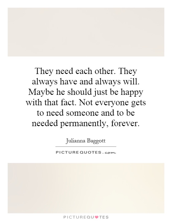 They need each other. They always have and always will. Maybe he should just be happy with that fact. Not everyone gets to need someone and to be needed permanently, forever Picture Quote #1