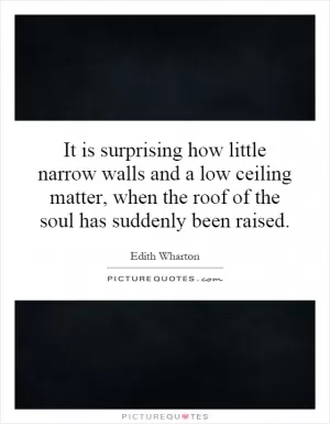 It is surprising how little narrow walls and a low ceiling matter, when the roof of the soul has suddenly been raised Picture Quote #1