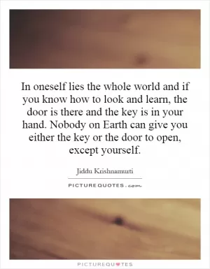 In oneself lies the whole world and if you know how to look and learn, the door is there and the key is in your hand. Nobody on Earth can give you either the key or the door to open, except yourself Picture Quote #1