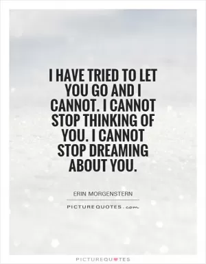 I have tried to let you go and I cannot. I cannot stop thinking of you. I cannot stop dreaming about you Picture Quote #1