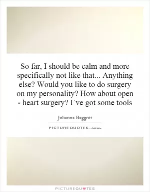 So far, I should be calm and more specifically not like that... Anything else? Would you like to do surgery on my personality? How about open - heart surgery? I´ve got some tools Picture Quote #1