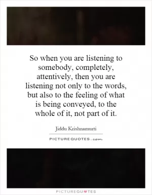 So when you are listening to somebody, completely, attentively, then you are listening not only to the words, but also to the feeling of what is being conveyed, to the whole of it, not part of it Picture Quote #1