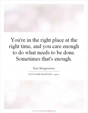 You're in the right place at the right time, and you care enough to do what needs to be done. Sometimes that's enough Picture Quote #1