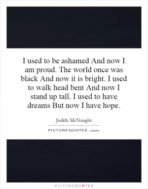 I used to be ashamed And now I am proud. The world once was black And now it is bright. I used to walk head bent And now I stand up tall. I used to have dreams But now I have hope Picture Quote #1