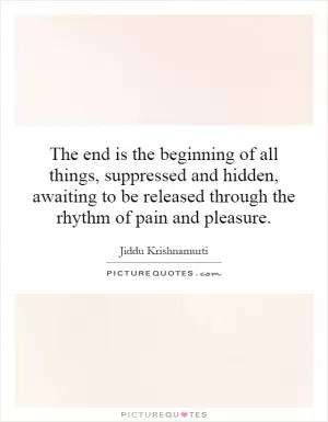 The end is the beginning of all things, suppressed and hidden, awaiting to be released through the rhythm of pain and pleasure Picture Quote #1