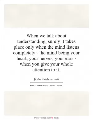 When we talk about understanding, surely it takes place only when the mind listens completely - the mind being your heart, your nerves, your ears - when you give your whole attention to it Picture Quote #1