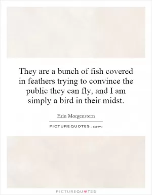 They are a bunch of fish covered in feathers trying to convince the public they can fly, and I am simply a bird in their midst Picture Quote #1