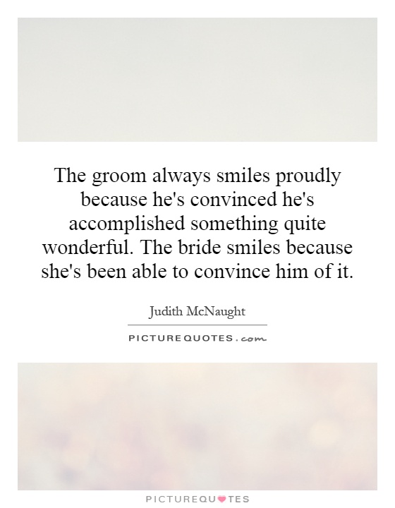 The groom always smiles proudly because he's convinced he's accomplished something quite wonderful. The bride smiles because she's been able to convince him of it Picture Quote #1