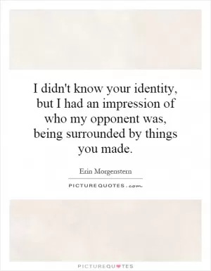 I didn't know your identity, but I had an impression of who my opponent was, being surrounded by things you made Picture Quote #1