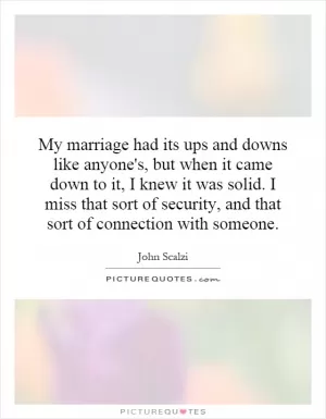 My marriage had its ups and downs like anyone's, but when it came down to it, I knew it was solid. I miss that sort of security, and that sort of connection with someone Picture Quote #1