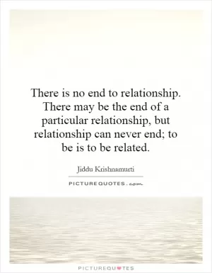 There is no end to relationship. There may be the end of a particular relationship, but relationship can never end; to be is to be related Picture Quote #1