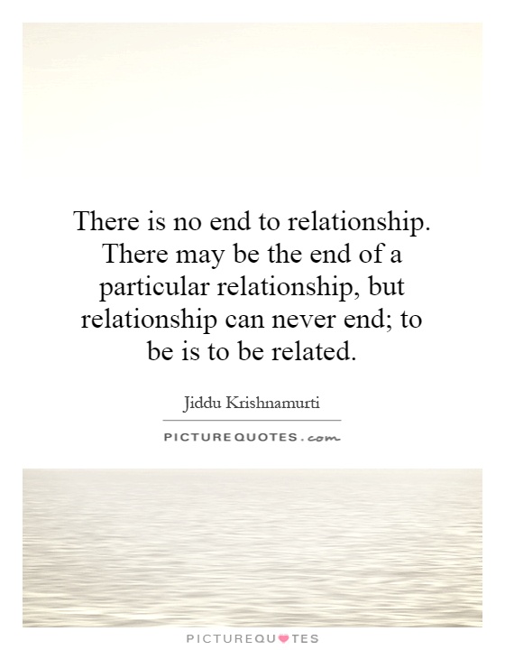 There is no end to relationship. There may be the end of a particular relationship, but relationship can never end; to be is to be related Picture Quote #1