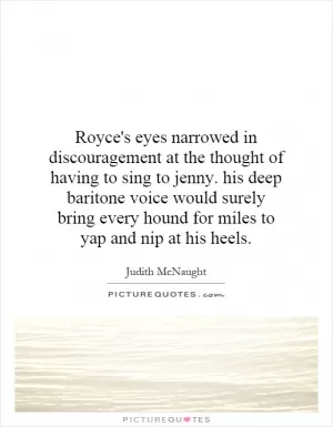 Royce's eyes narrowed in discouragement at the thought of having to sing to jenny. his deep baritone voice would surely bring every hound for miles to yap and nip at his heels Picture Quote #1