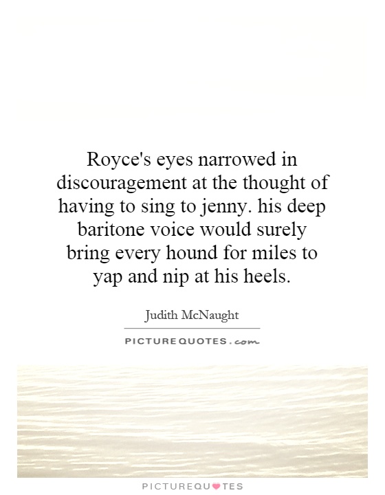 Royce's eyes narrowed in discouragement at the thought of having to sing to jenny. his deep baritone voice would surely bring every hound for miles to yap and nip at his heels Picture Quote #1