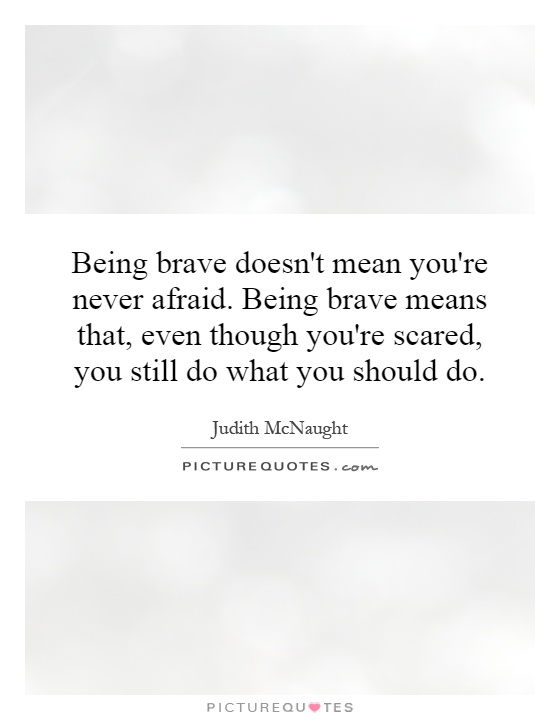 Being brave doesn't mean you're never afraid. Being brave means that, even though you're scared, you still do what you should do Picture Quote #1