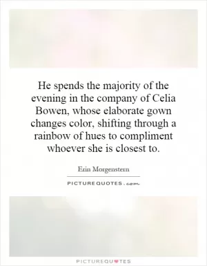 He spends the majority of the evening in the company of Celia Bowen, whose elaborate gown changes color, shifting through a rainbow of hues to compliment whoever she is closest to Picture Quote #1