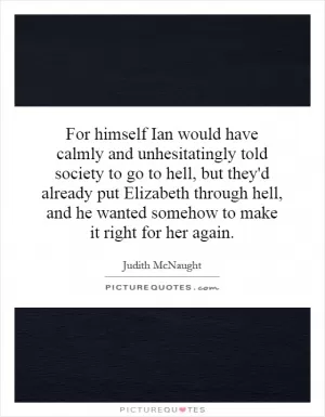 For himself Ian would have calmly and unhesitatingly told society to go to hell, but they'd already put Elizabeth through hell, and he wanted somehow to make it right for her again Picture Quote #1