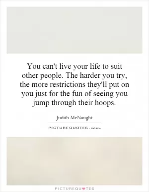 You can't live your life to suit other people. The harder you try, the more restrictions they'll put on you just for the fun of seeing you jump through their hoops Picture Quote #1
