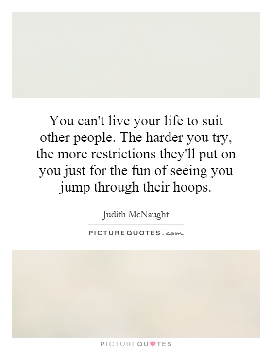 You can't live your life to suit other people. The harder you try, the more restrictions they'll put on you just for the fun of seeing you jump through their hoops Picture Quote #1