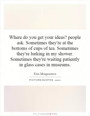 Where do you get your ideas? people ask. Sometimes they're at the bottoms of cups of tea. Sometimes they're lurking in my shower. Sometimes they're waiting patiently in glass cases in museums Picture Quote #1