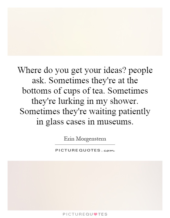 Where do you get your ideas? people ask. Sometimes they're at the bottoms of cups of tea. Sometimes they're lurking in my shower. Sometimes they're waiting patiently in glass cases in museums Picture Quote #1