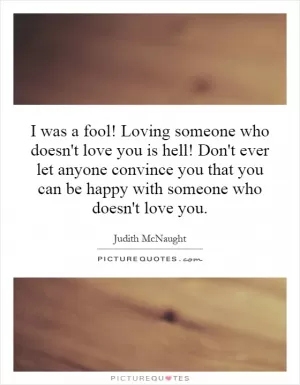 I was a fool! Loving someone who doesn't love you is hell! Don't ever let anyone convince you that you can be happy with someone who doesn't love you Picture Quote #1