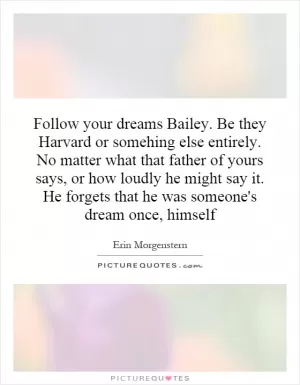Follow your dreams Bailey. Be they Harvard or somehing else entirely. No matter what that father of yours says, or how loudly he might say it. He forgets that he was someone's dream once, himself Picture Quote #1