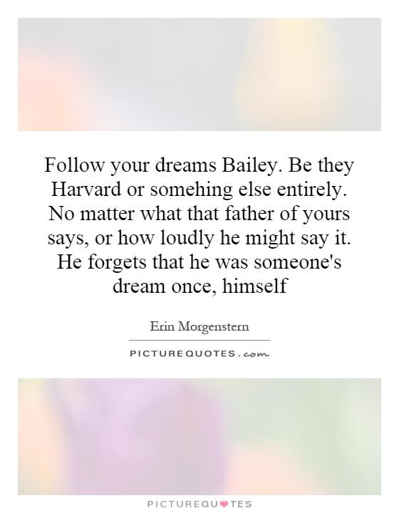 Follow your dreams Bailey. Be they Harvard or somehing else entirely. No matter what that father of yours says, or how loudly he might say it. He forgets that he was someone's dream once, himself Picture Quote #1