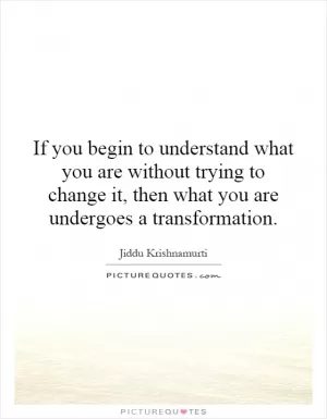 If you begin to understand what you are without trying to change it, then what you are undergoes a transformation Picture Quote #1